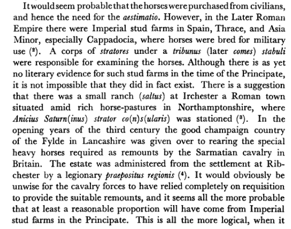 Although there is as yet no literary evidence for such stud farms in the time of the Principate, it is not impossible that they did in fact exist. There is a suggestion that there was a small ranch at Irchester, a Roman town in NOrthamptonshire... In the 3rd century the good champaign country of the Fylde in Lancashire was given over to rearing the special heavy horses required as remounts by the Sarmatian cavalry in Britain. The estate was administered from Ribchester by a legionary praepositus regionis. 